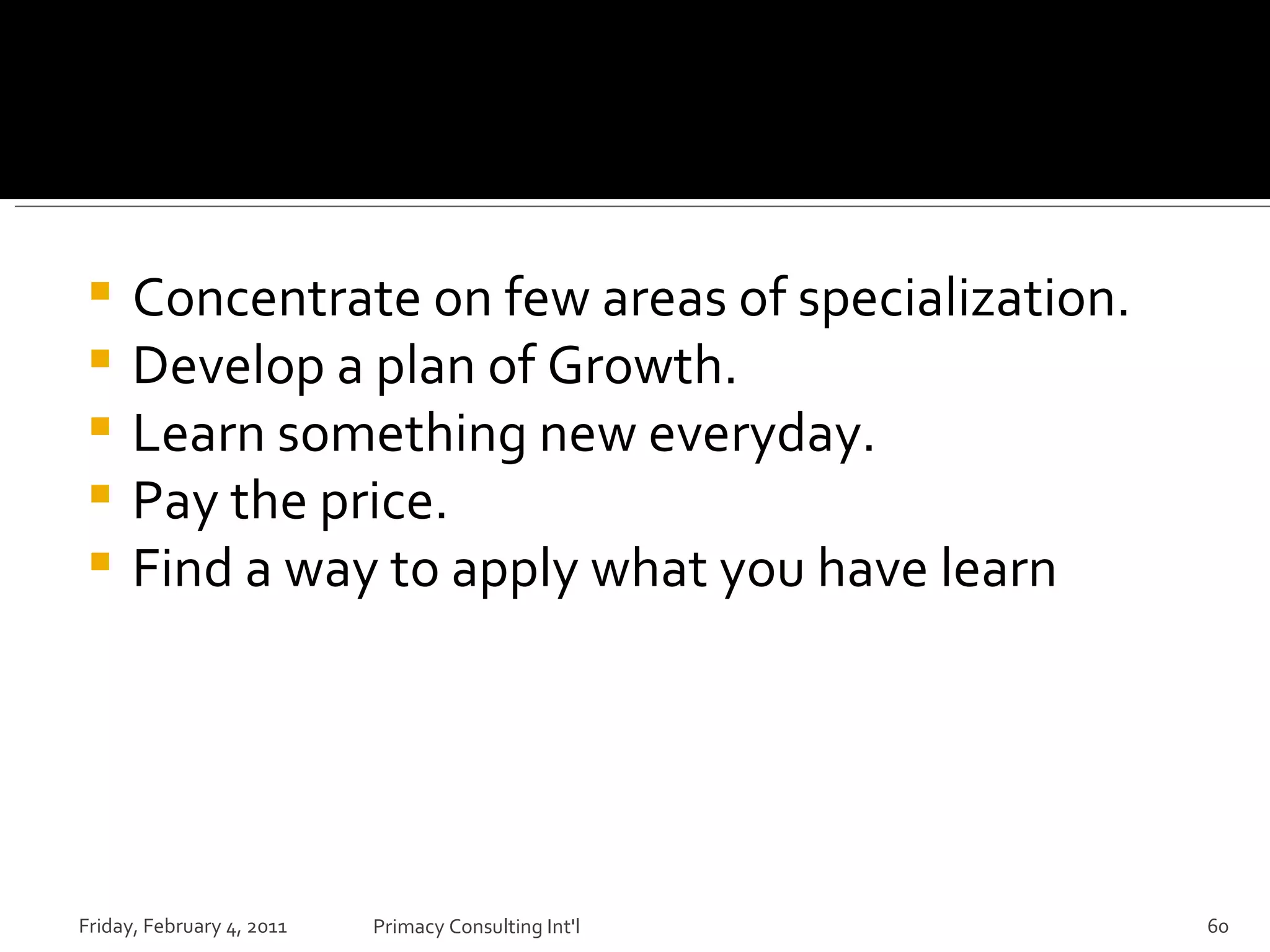 Concentrate on few areas of specialization. Develop a plan of Growth. Learn something new everyday. Pay the price. Find a way to apply what you have learn Friday, February 4, 2011 Primacy Consulting Int'l 