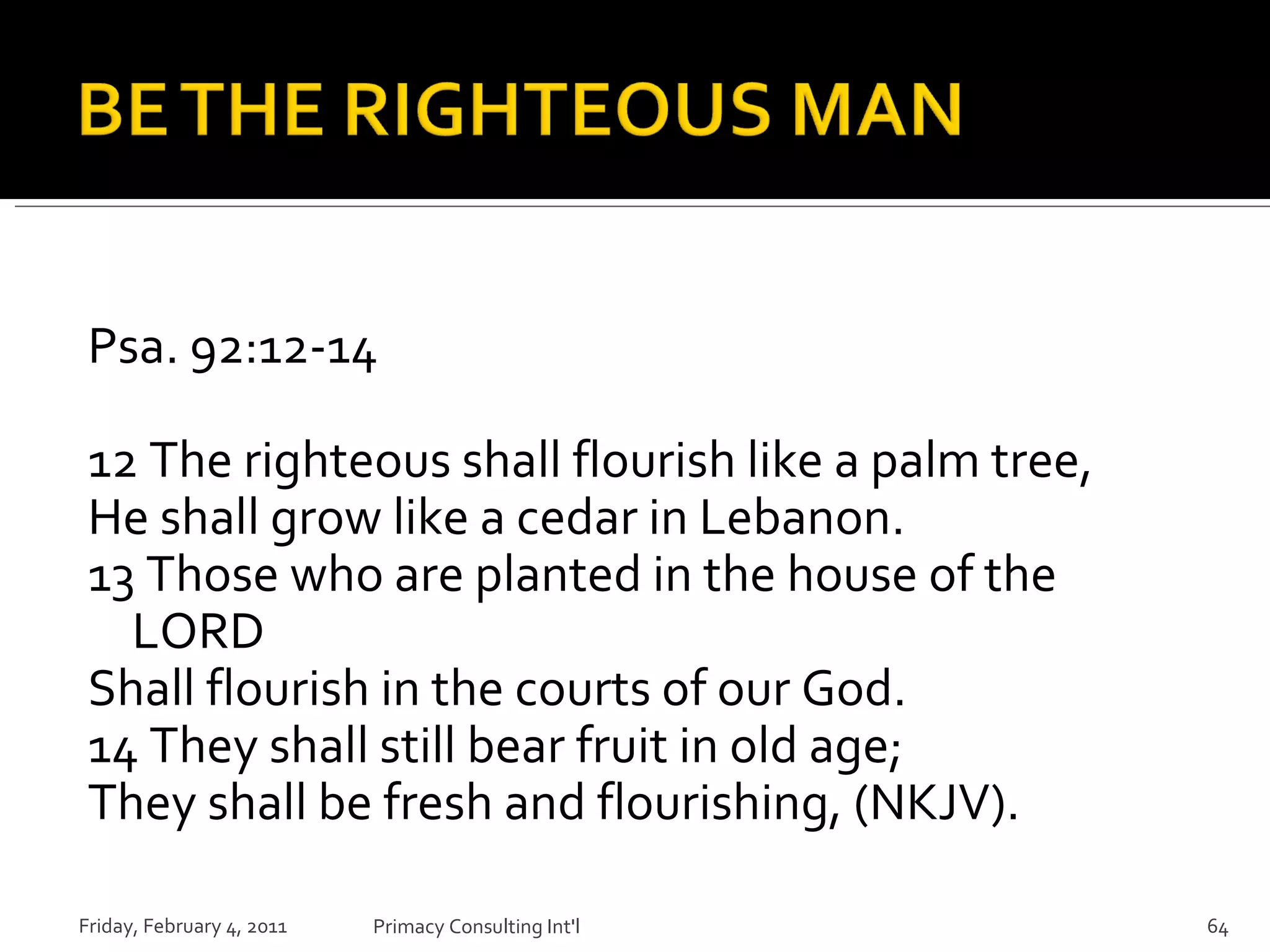 Psa. 92:12-14 12 The righteous shall flourish like a palm tree, He shall grow like a cedar in Lebanon.  13 Those who are planted in the house of the LORD Shall flourish in the courts of our God.  14 They shall still bear fruit in old age; They shall be fresh and flourishing, (NKJV). Friday, February 4, 2011 Primacy Consulting Int'l 