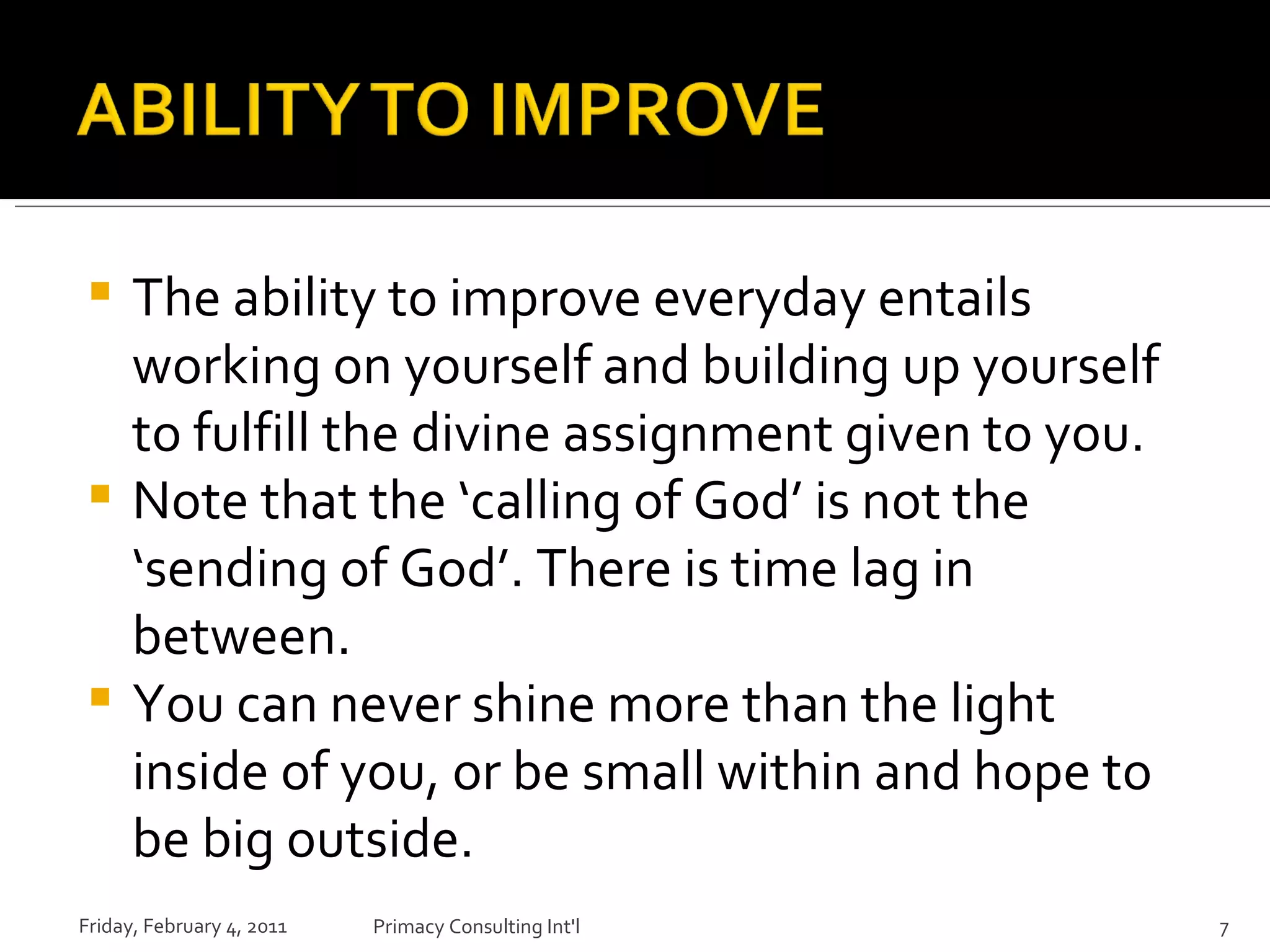 The ability to improve everyday entails working on yourself and building up yourself to fulfill the divine assignment given to you. Note that the ‘calling of God’ is not the ‘sending of God’. There is time lag in between. You can never shine more than the light inside of you, or be small within and hope to be big outside. Friday, February 4, 2011 Primacy Consulting Int'l 