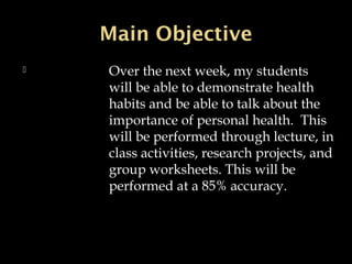 Main ObjectiveMain Objective
 Over the next week, my students
will be able to demonstrate health
habits and be able to talk about the
importance of personal health. This
will be performed through lecture, in
class activities, research projects, and
group worksheets. This will be
performed at a 85% accuracy.
 