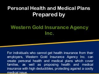 Personal Health and Medical Plans
Prepared by
Western Gold Insurance Agency
Inc.
For individuals who cannot get health insurance from their
employers, Western Gold Insurance Agency Inc. can
create personal health and medical plans which cover
families, as well as proposing health and medical
insurance with high deductibles, protecting against a costly
medical issue.
 