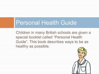 Children in many British schools are given a
special booklet called “Personal Health
Guide”. This book describes ways to be as
healthy as possible.
Personal Health Guide
 