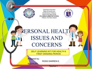 Department of Education
Region III-Central Luzon
Schools Division of Bulacan
District of Sta. Maria Central
STA. MARIA ELEMENTARY SCHOOL
Poblacion, Sta. Maria, Bulacan
PERSONAL HEALTH
ISSUES AND
CONCERNS
SELF LEARNING KIT FOR HEALTH 6
FIRST GRADING PERIOD
Prepared by:
ROSS DARREN E.
NOGALES
Teacher I
 