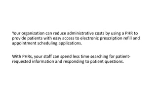 Your organization can reduce administrative costs by using a PHR to
provide patients with easy access to electronic prescription refill and
appointment scheduling applications.
With PHRs, your staff can spend less time searching for patient-
requested information and responding to patient questions.
 