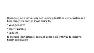 Having a system for tracking and updating health care information can
help caregivers, such as those caring for
• young children
• elderly parents
• Spouses
to manage their patients’ care and coordinate with you to improve
health care quality.
 