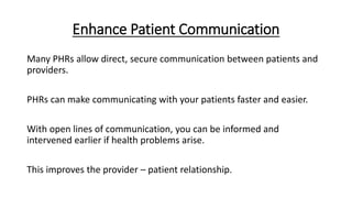 Enhance Patient Communication
Many PHRs allow direct, secure communication between patients and
providers.
PHRs can make communicating with your patients faster and easier.
With open lines of communication, you can be informed and
intervened earlier if health problems arise.
This improves the provider – patient relationship.
 