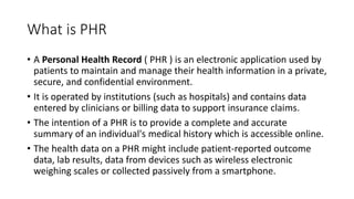 What is PHR
• A Personal Health Record ( PHR ) is an electronic application used by
patients to maintain and manage their health information in a private,
secure, and confidential environment.
• It is operated by institutions (such as hospitals) and contains data
entered by clinicians or billing data to support insurance claims.
• The intention of a PHR is to provide a complete and accurate
summary of an individual's medical history which is accessible online.
• The health data on a PHR might include patient-reported outcome
data, lab results, data from devices such as wireless electronic
weighing scales or collected passively from a smartphone.
 