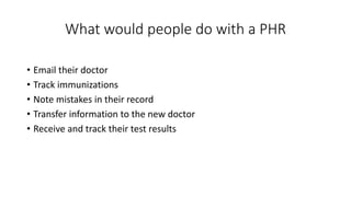 What would people do with a PHR
• Email their doctor
• Track immunizations
• Note mistakes in their record
• Transfer information to the new doctor
• Receive and track their test results
 