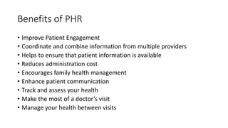 Benefits of PHR
• Improve Patient Engagement
• Coordinate and combine information from multiple providers
• Helps to ensure that patient information is available
• Reduces administration cost
• Encourages family health management
• Enhance patient communication
• Track and assess your health
• Make the most of a doctor’s visit
• Manage your health between visits
 