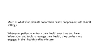 Much of what your patients do for their health happens outside clinical
settings.
When your patients can track their health over time and have
information and tools to manage their health, they can be more
engaged in their health and health care.
 