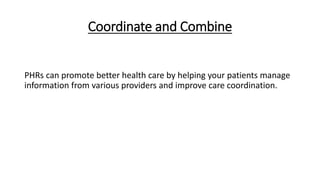 Coordinate and Combine
PHRs can promote better health care by helping your patients manage
information from various providers and improve care coordination.
 