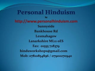 Sunnyside
        Bankhouse Rd
         Lesmahagow
     Lanarkshire ML11 0ES
       Fax: 01555 728379
hinduworkshops@gmail.com
Mob: 07810854896 / 07900270940
 
