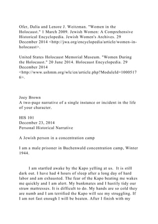 Ofer, Dalia and Lenore J. Weitzman. "Women in the
Holocaust." 1 March 2009. Jewish Women: A Comprehensive
Historical Encyclopedia. Jewish Women's Archives. 29
December 2014 <http://jwa.org/encyclopedia/article/women-in-
holocaust>.
United States Holocaust Memorial Museum. "Women During
the Holocaust." 20 June 2014. Holocaust Encyclopedia. 29
December 2014
<http://www.ushmm.org/wlc/en/article.php?ModuleId=1000517
6>.
Joey Brown
A two-page narrative of a single instance or incident in the life
of your character.
HIS 101
December 23, 2014
Personal Historical Narrative
A Jewish person in a concentration camp
I am a male prisoner in Buchenwald concentration camp, Winter
1944.
I am startled awake by the Kapo yelling at us. It is still
dark out. I have had 4 hours of sleep after a long day of hard
labor and am exhausted. The fear of the Kapo beating me wakes
me quickly and I am alert. My bunkmates and I hastily tidy our
straw mattresses. It is difficult to do. My hands are so cold they
are numb and I am terrified the Kapo will see my struggling. If
I am not fast enough I will be beaten. After I finish with my
 