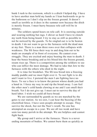 bunk I rush to the restroom, which is a ditch I helped dig. I have
to have another man hold my hands as I lean backwards to go to
the bathroom so I don’t slip on the frozen ground. It doesn’t
smell as terrible as it does in the summer now because the ditch
is mostly frozen. I must hurry because role call will be in
minutes.
The soldiers spend hours on role call. It is snowing outside
and wearing nothing but rags. I shiver so hard I have to clench
my teeth from being heard. I try to stay as still as possible to
not be noticed by the guards. To be singled out is to be beaten
to death. I do not want to go to the furnaces with the dead man
at my feet. There is a man three rows over that collapses with
weakness. The SS force their way in and drag him out to be
made an example of in front of everyone. He cannot even
struggle. They are excited and enjoy beating the man to death. I
hear the bones breaking and as his blood hits the frozen ground,
steam rises up. There is a competition among the soldiers to see
who can inflict the most damage. We had to take that Jew to the
furnaces with the others who died in the night.
It is time for breakfast. The SS toss bread into a freezing
muddy puddle and we must fight over it. To not fight is to die
and I want to live. I pretend the men I am fighting have no
faces. To see a face is to know the person whose death you had
a hand in. I force my way in and rip the bread away. I can feel
the other men’s cold hands clawing at me and I can smell their
breath. Yet I do not give up. I must eat to survive the day of
hard labor. I wish we could all have bread.
We are surrounded by guards as we are marched by the
gates to our station. As we exit, I can hear the buzzing of the
electrified fence. I have seen people attempt to escape. They
survive the shock, but not the Nazi’s wrath. No one has
attempted an escape in a year. We are all too weak and have
seen too many perish in the attempt. We are helpless and cannot
fight back.
My group and I arrive at the furnaces. There is a never
ending mountain of bodies. We cannot burn them as quickly as
 