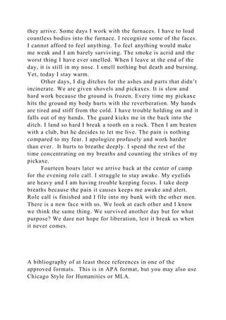 they arrive. Some days I work with the furnaces. I have to load
countless bodies into the furnace. I recognize some of the faces.
I cannot afford to feel anything. To feel anything would make
me weak and I am barely surviving. The smoke is acrid and the
worst thing I have ever smelled. When I leave at the end of the
day, it is still in my nose. I smell nothing but death and burning.
Yet, today I stay warm.
Other days, I dig ditches for the ashes and parts that didn’t
incinerate. We are given shovels and pickaxes. It is slow and
hard work because the ground is frozen. Every time my pickaxe
hits the ground my body hurts with the reverberation. My hands
are tired and stiff from the cold. I have trouble holding on and it
falls out of my hands. The guard kicks me in the back into the
ditch. I land so hard I break a tooth on a rock. Then I am beaten
with a club, but he decides to let me live. The pain is nothing
compared to my fear. I apologize profusely and work harder
than ever. It hurts to breathe deeply. I spend the rest of the
time concentrating on my breaths and counting the strikes of my
pickaxe.
Fourteen hours later we arrive back at the center of camp
for the evening role call. I struggle to stay awake. My eyelids
are heavy and I am having trouble keeping focus. I take deep
breaths because the pain it causes keeps me awake and alert.
Role call is finished and I file into my bunk with the other men.
There is a new face with us. We look at each other and I know
we think the same thing. We survived another day but for what
purpose? We dare not hope for liberation, lest it break us when
it never comes.
A bibliography of at least three references in one of the
approved formats. This is in APA format, but you may also use
Chicago Style for Humanities or MLA.
 