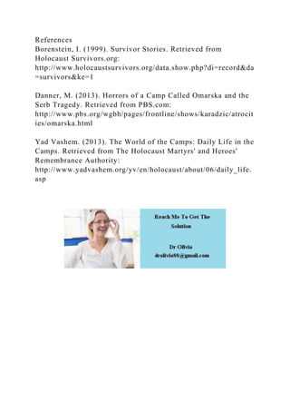 References
Borenstein, I. (1999). Survivor Stories. Retrieved from
Holocaust Survivors.org:
http://www.holocaustsurvivors.org/data.show.php?di=record&da
=survivors&ke=1
Danner, M. (2013). Horrors of a Camp Called Omarska and the
Serb Tragedy. Retrieved from PBS.com:
http://www.pbs.org/wgbh/pages/frontline/shows/karadzic/atrocit
ies/omarska.html
Yad Vashem. (2013). The World of the Camps: Daily Life in the
Camps. Retrieved from The Holocaust Martyrs' and Heroes'
Remembrance Authority:
http://www.yadvashem.org/yv/en/holocaust/about/06/daily_life.
asp
 
