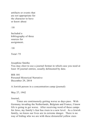 artifacts or events that
are not appropriate for
the character to have
or know about
/10
Included a
bibliography of three
sources for
assignment.
/10
Total /75
Josephine Smithe
You may elect to use a journal format in which case you need at
least 10 journal entries, usually delineated by date.
HIS 101
Personal Historical Narrative
December 29, 2014
A Jewish person in a concentration camp (journal)
May 27, 1942
Journal,
Times are continuously getting worse as days pass. With
Germany invading the Netherlands, Belgium and France, I know
life is going to get worse. After receiving word of these camps
for Jews, my family’s fear has risen to a new level. As a Jewish
family, we know our lives are in extreme danger. There is no
way of hiding who we are with these distasteful yellow stars
 
