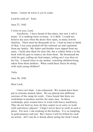 better. I know th worst is yet to come.
Lord be with us! Talia
June 27, 1942
I write to you, Lord,
Auschwitz. I have heard of this place, but now I call it
home. It is nothing close to home. It is Hell. I could not
believe my eyes when the doors flew open, so many Jewish
families. There must be thousands of us. I had no time to think
of that, I was soon pushed off the railroad car and separated
from my family. My father and brother were ripped from my
arms. I held onto them for dear life, but a soldier hitm e in the
back with his gun to remove me from them. He threatened me
with his gun, calling me foul names, telling me I was first on
his list. I stayed close to my mother, watching children being
taken from them mothers. What could these Nazis be doing
with such young children?
Talia
June 30, 1942
Dear Lord,
I have not slept. I am exhausted. We women have been
put to extreme manual labor. We are placed into different
sections of the camp for work. I have heard that there are
workshops to produce textiles for army men. In those
workshops, poor women have to work with heavy machinery.
They do not feed us, how do they expect us to carry or work
with such heavy objects? I hope I never have to work in such a
place. For now, I am working in the kitchen. It is so tempting
to grab potatoes and run! But I know I will be killed for such
an action. All I can do is dream about eating the food I touch
 