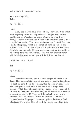 and prepare for these foul Nazis.
Your starving child,
Talia
July 18, 1942
Lord,
Every day since I have arrived here, I have smelt an awful
odor lingering in the air. My innocent thought was that the
smell must be of garbage or buses of some sort, but I was
wrong. I asked a women that I cook with about the smell. She
turned ghost white. Tears streamed down her skeletal face. She
finally whispered, “That is the smell of burning babies, and
poisoned Jews.” This could not be! I had no words to express
the pit in my stomach. She warned me not to trust the soldiers
when they take you somewhere. You will not know if water
will be hitting your skin or gas will be filling your lungs.
I told you this was Hell!
Talia
July 19, 1942
Lord,
I have been beaten, humiliated and raped in a matter of
days. That same soldier who hit me upon my arrival found me.
He beat me until I could not stand, then he took my innocence.
The devil possessed him to abuse me in such a repulsive
manner. That devil of a man will not get in trouble, none of the
soldiers do. Do you know what they do to women who become
pregnant here in Hell? They send the unlucky women to a
“doctor,” not to be treated, but to be tortured. The man
responsible for the pregnant women’s pain is Professor Carl
Clauberg. From what I have heard, he injects something into
 