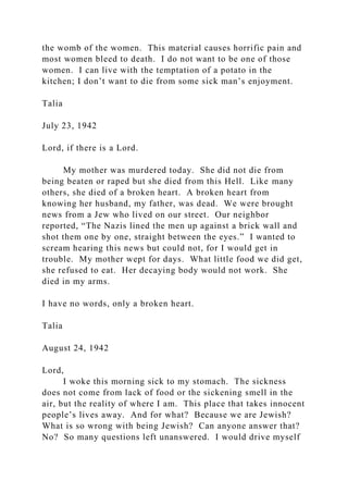 the womb of the women. This material causes horrific pain and
most women bleed to death. I do not want to be one of those
women. I can live with the temptation of a potato in the
kitchen; I don’t want to die from some sick man’s enjoyment.
Talia
July 23, 1942
Lord, if there is a Lord.
My mother was murdered today. She did not die from
being beaten or raped but she died from this Hell. Like many
others, she died of a broken heart. A broken heart from
knowing her husband, my father, was dead. We were brought
news from a Jew who lived on our street. Our neighbor
reported, “The Nazis lined the men up against a brick wall and
shot them one by one, straight between the eyes.” I wanted to
scream hearing this news but could not, for I would get in
trouble. My mother wept for days. What little food we did get,
she refused to eat. Her decaying body would not work. She
died in my arms.
I have no words, only a broken heart.
Talia
August 24, 1942
Lord,
I woke this morning sick to my stomach. The sickness
does not come from lack of food or the sickening smell in the
air, but the reality of where I am. This place that takes innocent
people’s lives away. And for what? Because we are Jewish?
What is so wrong with being Jewish? Can anyone answer that?
No? So many questions left unanswered. I would drive myself
 