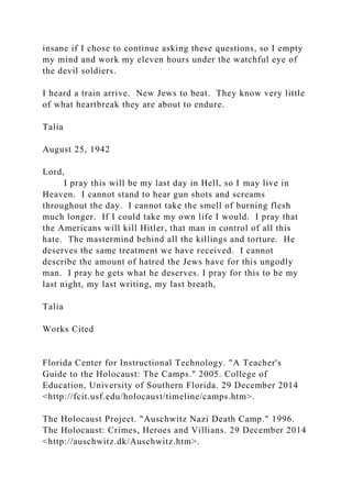insane if I chose to continue asking these questions, so I empty
my mind and work my eleven hours under the watchful eye of
the devil soldiers.
I heard a train arrive. New Jews to beat. They know very little
of what heartbreak they are about to endure.
Talia
August 25, 1942
Lord,
I pray this will be my last day in Hell, so I may live in
Heaven. I cannot stand to hear gun shots and screams
throughout the day. I cannot take the smell of burning flesh
much longer. If I could take my own life I would. I pray that
the Americans will kill Hitler, that man in control of all this
hate. The mastermind behind all the killings and torture. He
deserves the same treatment we have received. I cannot
describe the amount of hatred the Jews have for this ungodly
man. I pray he gets what he deserves. I pray for this to be my
last night, my last writing, my last breath,
Talia
Works Cited
Florida Center for Instructional Technology. "A Teacher's
Guide to the Holocaust: The Camps." 2005. College of
Education, University of Southern Florida. 29 December 2014
<http://fcit.usf.edu/holocaust/timeline/camps.htm>.
The Holocaust Project. "Auschwitz Nazi Death Camp." 1996.
The Holocaust: Crimes, Heroes and Villians. 29 December 2014
<http://auschwitz.dk/Auschwitz.htm>.
 