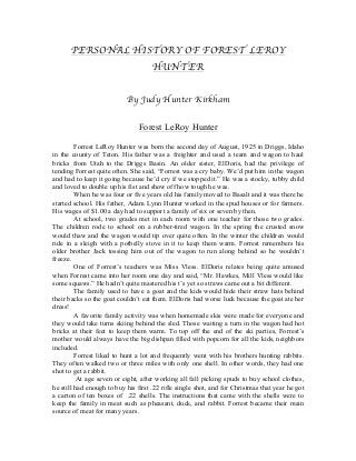 PERSONAL HISTORY OF FOREST LEROY
HUNTER
By Judy Hunter Kirkham
Forest LeRoy Hunter
Forrest LeRoy Hunter was born the second day of August, 1925 in Driggs, Idaho
in the county of Teton. His father was a freighter and used a team and wagon to haul
bricks from Utah to the Driggs Basin. An older sister, ElDoris, had the privilege of
tending Forrest quite often. She said, “Forrest was a cry baby. We’d put him in the wagon
and had to keep it going because he’d cry if we stopped it.” He was a stocky, tubby child
and loved to double up his fist and show off how tough he was.
When he was four or five years old his family moved to Basalt and it was there he
started school. His father, Adam Lynn Hunter worked in the spud houses or for farmers.
His wages of $1.00 a day had to support a family of six or seven by then.
At school, two grades met in each room with one teacher for those two grades.
The children rode to school on a rubber-tired wagon. In the spring the crusted snow
would thaw and the wagon would tip over quite often. In the winter the children would
ride in a sleigh with a potbelly stove in it to keep them warm. Forrest remembers his
older brother Jack tossing him out of the wagon to run along behind so he wouldn’t
freeze.
One of Forrest’s teachers was Miss Vless. ElDoris relates being quite amused
when Forrest came into her room one day and said, “Mr. Hawkes, Mill Vless would like
some squaws.” He hadn’t quite mastered his t’s yet so straws came out a bit different.
The family used to have a goat and the kids would hide their straw hats behind
their backs so the goat couldn’t eat them. ElDoris had worse luck because the goat ate her
dress!
A favorite family activity was when homemade skis were made for everyone and
they would take turns skiing behind the sled. Those waiting a turn in the wagon had hot
bricks at their feet to keep them warm. To top off the end of the ski parties, Forrest’s
mother would always have the big dishpan filled with popcorn for all the kids, neighbors
included.
Forrest liked to hunt a lot and frequently went with his brothers hunting rabbits.
They often walked two or three miles with only one shell. In other words, they had one
shot to get a rabbit.
At age seven or eight, after working all fall picking spuds to buy school clothes,
he still had enough to buy his first .22 rifle single shot, and for Christmas that year he got
a carton of ten boxes of .22 shells. The instructions that came with the shells were to
keep the family in meat such as pheasant, duck, and rabbit. Forrest became their main
source of meat for many years.

 