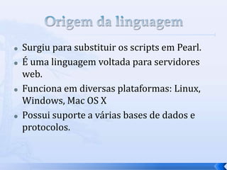  Surgiu para substituir os scripts em Pearl.
 É uma linguagem voltada para servidores
web.
 Funciona em diversas plataformas: Linux,
Windows, Mac OS X
 Possui suporte a várias bases de dados e
protocolos.
 
