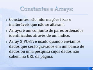  Constantes: são informações fixas e
inalteráveis que não se alteram.
 Arrays: é um conjunto de pares ordenados
identificados através de um índice.
 Array $_POST: é usado quando enviamos
dados que serão gravados em um banco de
dados ou uma pesquisa cujos dados não
cabem na URL da página.
 