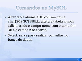  Alter table alunos ADD column nome
char(30) NOT NULL: altera a tabela alunos
adicionando o campo nome com o tamanho
30 e o campo não é vazio.
 Select: serve para realizar consultas no
banco de dados
 