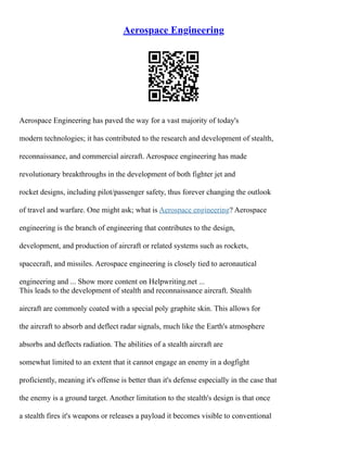 Aerospace Engineering
Aerospace Engineering has paved the way for a vast majority of today's
modern technologies; it has contributed to the research and development of stealth,
reconnaissance, and commercial aircraft. Aerospace engineering has made
revolutionary breakthroughs in the development of both fighter jet and
rocket designs, including pilot/passenger safety, thus forever changing the outlook
of travel and warfare. One might ask; what is Aerospace engineering? Aerospace
engineering is the branch of engineering that contributes to the design,
development, and production of aircraft or related systems such as rockets,
spacecraft, and missiles. Aerospace engineering is closely tied to aeronautical
engineering and ... Show more content on Helpwriting.net ...
This leads to the development of stealth and reconnaissance aircraft. Stealth
aircraft are commonly coated with a special poly graphite skin. This allows for
the aircraft to absorb and deflect radar signals, much like the Earth's atmosphere
absorbs and deflects radiation. The abilities of a stealth aircraft are
somewhat limited to an extent that it cannot engage an enemy in a dogfight
proficiently, meaning it's offense is better than it's defense especially in the case that
the enemy is a ground target. Another limitation to the stealth's design is that once
a stealth fires it's weapons or releases a payload it becomes visible to conventional
 
