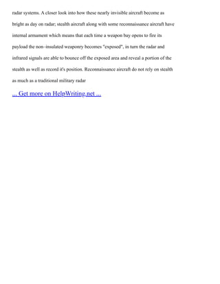 radar systems. A closer look into how these nearly invisible aircraft become as
bright as day on radar; stealth aircraft along with some reconnaissance aircraft have
internal armament which means that each time a weapon bay opens to fire its
payload the non–insulated weaponry becomes "exposed", in turn the radar and
infrared signals are able to bounce off the exposed area and reveal a portion of the
stealth as well as record it's position. Reconnaissance aircraft do not rely on stealth
as much as a traditional military radar
... Get more on HelpWriting.net ...
 