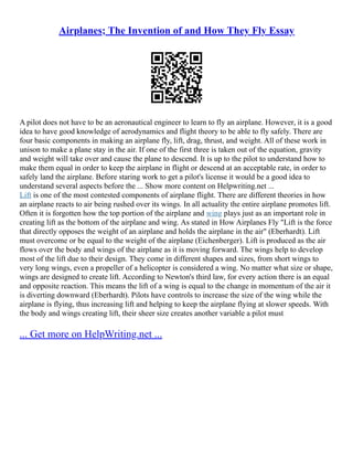 Airplanes; The Invention of and How They Fly Essay
A pilot does not have to be an aeronautical engineer to learn to fly an airplane. However, it is a good
idea to have good knowledge of aerodynamics and flight theory to be able to fly safely. There are
four basic components in making an airplane fly, lift, drag, thrust, and weight. All of these work in
unison to make a plane stay in the air. If one of the first three is taken out of the equation, gravity
and weight will take over and cause the plane to descend. It is up to the pilot to understand how to
make them equal in order to keep the airplane in flight or descend at an acceptable rate, in order to
safely land the airplane. Before staring work to get a pilot's license it would be a good idea to
understand several aspects before the ... Show more content on Helpwriting.net ...
Lift is one of the most contested components of airplane flight. There are different theories in how
an airplane reacts to air being rushed over its wings. In all actuality the entire airplane promotes lift.
Often it is forgotten how the top portion of the airplane and wing plays just as an important role in
creating lift as the bottom of the airplane and wing. As stated in How Airplanes Fly "Lift is the force
that directly opposes the weight of an airplane and holds the airplane in the air" (Eberhardt). Lift
must overcome or be equal to the weight of the airplane (Eichenberger). Lift is produced as the air
flows over the body and wings of the airplane as it is moving forward. The wings help to develop
most of the lift due to their design. They come in different shapes and sizes, from short wings to
very long wings, even a propeller of a helicopter is considered a wing. No matter what size or shape,
wings are designed to create lift. According to Newton's third law, for every action there is an equal
and opposite reaction. This means the lift of a wing is equal to the change in momentum of the air it
is diverting downward (Eberhardt). Pilots have controls to increase the size of the wing while the
airplane is flying, thus increasing lift and helping to keep the airplane flying at slower speeds. With
the body and wings creating lift, their sheer size creates another variable a pilot must
... Get more on HelpWriting.net ...
 