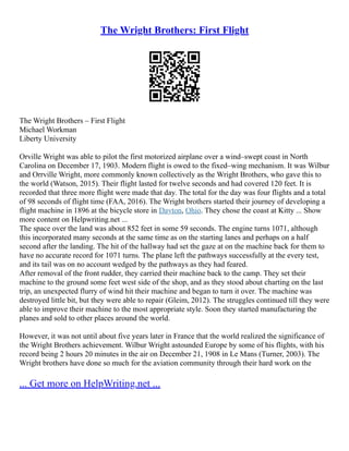 The Wright Brothers: First Flight
The Wright Brothers – First Flight
Michael Workman
Liberty University
Orville Wright was able to pilot the first motorized airplane over a wind–swept coast in North
Carolina on December 17, 1903. Modern flight is owed to the fixed–wing mechanism. It was Wilbur
and Orrville Wright, more commonly known collectively as the Wright Brothers, who gave this to
the world (Watson, 2015). Their flight lasted for twelve seconds and had covered 120 feet. It is
recorded that three more flight were made that day. The total for the day was four flights and a total
of 98 seconds of flight time (FAA, 2016). The Wright brothers started their journey of developing a
flight machine in 1896 at the bicycle store in Dayton, Ohio. They chose the coast at Kitty ... Show
more content on Helpwriting.net ...
The space over the land was about 852 feet in some 59 seconds. The engine turns 1071, although
this incorporated many seconds at the same time as on the starting lanes and perhaps on a half
second after the landing. The hit of the hallway had set the gaze at on the machine back for them to
have no accurate record for 1071 turns. The plane left the pathways successfully at the every test,
and its tail was on no account wedged by the pathways as they had feared.
After removal of the front rudder, they carried their machine back to the camp. They set their
machine to the ground some feet west side of the shop, and as they stood about charting on the last
trip, an unexpected flurry of wind hit their machine and began to turn it over. The machine was
destroyed little bit, but they were able to repair (Gleim, 2012). The struggles continued till they were
able to improve their machine to the most appropriate style. Soon they started manufacturing the
planes and sold to other places around the world.
However, it was not until about five years later in France that the world realized the significance of
the Wright Brothers achievement. Wilbur Wright astounded Europe by some of his flights, with his
record being 2 hours 20 minutes in the air on December 21, 1908 in Le Mans (Turner, 2003). The
Wright brothers have done so much for the aviation community through their hard work on the
... Get more on HelpWriting.net ...
 