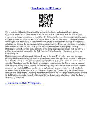 Disadvantages Of Drones
N It is entirely difficult to think about life without technologies and gadget along with the
application and software. Innovation can be characterized as a procedure with the assistance of
which people change nature so as to meet their developing needs. Innovation prompts developments
and creations and one such innovation is gadget. There are such a large number of assortments of
technologies that are intended to suit human needs. Drone is one of the technology in computing
industries and become the most current technologies nowadays. Drones are significant at gathering
information and collecting data, from photos and video to concentrated imagery. Catching
photographs and video with a drone turns into a less complex process each year, with the arrival of
well known consumer rambles like the DJI Phantom 3, which comes ... Show more content on
Helpwriting.net ...
There are numerous advantages of utilizing drones in farming. Firstly, the owner may increase
yields by finding potentially yield limiting problem and issues in a convenient manner. It will spare
much time by simply scouting their crops using drone that may cover the acres and section on foot
or walks. There is no need for the farmer to physically go throughout the field to observe on their
crops anymore. Using drones, farmers can specifically spray pesticides on plants that need it rather
than spraying whole field Drone can be very complex to set–up and operate, but with standards
presets its allow new operators to have confidence in operating from the early. Mostly drones are
installed with Integrated GIS mapping where the drone can be set for a flight pattern to scout around
the field without control it manually. It is easier for the farmer to do other things while the drone is
in the air. 3) Search and
... Get more on HelpWriting.net ...
 