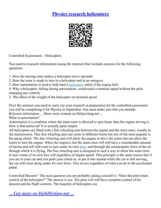 Physics research helicopters
Controlled Assessment – Helicopters
You need to research information (using the internet) that includes answers for the following
questions:
1. How the turning rotor makes a helicopter move upwards
2. How the rotor is made to turn in a helicopter and in an autogyro
3. How autorotation is used to help land a helicopter safely if the engine fails
4. Why a helicopter; falling during autorotation, could reach a terminal speed without the pilot
changing any controls
5. The effect of the weight of the helicopter on terminal speed
Over the summer you need to carry out your research in preparation for the controlled assessment
you will be completing it for Physics in September. You must make sure that you include:
Relevant information ... Show more content on Helpwriting.net ...
What is autorotation?
Autorotation is a condition where the main rotor is allowed to spin faster than the engine driving it.
How is that achieved? It is actually quite simple.
All helicopters are fitted with a free wheeling unit between the engine and the main rotor, usually in
the transmission. This free wheeling unit can come in different forms but one of the most popular is
the sprag clutch. The free wheeling unit will allow the engine to drive the rotors but not allow the
rotors to turn the engine. When the engine/s fail the main rotor will still have a considerable amount
of inertia and will still want to turn under its own force and through the aerodynamic force of the air
through which it is flying. The free wheeling unit is designed in such a way to allow the main rotor
to now rotate of its own free will regardless of engine speed. This principle is the same reason that if
you are in your car and you push your clutch in, or put it into neutral while the car is still moving,
the car will coast along under it's own force. This occurs regardless of what you do to the accelerator
pedal.
Controlled Descent ? The next question you are probably asking yourself is: "Does the pilot retain
control of the helicopter?" The answer is yes. The pilot will still have complete control of his
descent and his flight controls. The majority of helicopters are
... Get more on HelpWriting.net ...
 