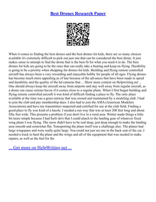 Best Drones Research Paper
When it comes to finding the best drones and the best drones for kids, there are so many choices
available it's extremely difficult to pick out just one that can be considered the best drone. It just
makes sense to attempt to find the drone that is the best fit for what you need it to do. The best
drones for kids are going to be the ones that can really take a beating and keep on flying. Durability
is going to be a priority when shopping for drones for kids. Building and flying remote controlled
aircraft has always been a very rewarding and enjoyable hobby for people of all ages. Flying drones
has become much more appealing as of late because of the advances that have been made in speed
and durability and the quality of the hd cameras that ... Show more content on Helpwriting.net ...
One should always keep the aircraft away from airports and stay well away from regular aircraft, as
a drone can cause serious havoc if it comes close to a regular plane. When I first began building and
flying remote controlled aircraft it was kind of difficult finding a place to fly. The only place
available at the time was a grass runway that was owned and maintained by a modeling club. I had
to join the club and pay membership dues. I also had to join the AMA (American Modelers
Association) and have my transmitters inspected and certified for use at the club field. Finding a
good place to fly was kind of a hassle. I needed a run way that was at least 200 feet long and about
fifty feet wide. This presents a problem if you don't live in a rural area. Winter made things a little
bit more simple because I had built ski's that I could attach to the landing gear of whatever fixed
wing plane I was flying. The snow didn't have to be real deep, just deep enough to make the landing
area smooth and somewhat flat. Transporting the plane itself was a challenge also. The planes had
large wingspans and were really quite large. You could not just set one in the back seat of the car, I
needed a truck to haul the plane and the wings and all of the equipment that was needed to make
repairs, as well as the fuel for the
... Get more on HelpWriting.net ...
 