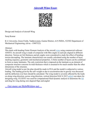 Aircraft Wing Essay
Design and Analysis of aircraft Wing
Suraj Kumar
K L University, Green Fields, Vaddeswaram, Guntur District, A.P, INDIA, 522502 Department of
Mechanical Engineering, (id no.–13007522)
Abstract:
This deals with bending Finite Element Analysis of the aircraft wing using commercial software
ANSYS. An aircraft wing is made of composite with fibre angles in each ply aligned in different
direction. Various air foil thickness and ply angles were considered to study the effect of bending–
torsion decoupling. The laminate characteristics are usually calculated using the number of layer,
stacking sequence, geometric and mechanical properties. A finite number of layers can be combined
to form so many laminates. The only restriction that is imposed on the laminate as an element of
composite structure concerns its total thickness which is assumed to be much smaller than the other
dimensions of the structure.
Aircraft wing model as per the plan should be made in FEA and the model is subjected to various
loading. The loading given by the self–weight or due to acceleration due to gravity was discussed
and the deflection over here should be calculated. The wing model is severely affected by the loads
on along wing direction, across wing direction, vertical direction.NACA 2412 airfoil was taken for
designing wing. FLUENT was used for computational fluid dynamic analysis to determine the lift
and drag for wing during zero degreed flaps and angled
... Get more on HelpWriting.net ...
 