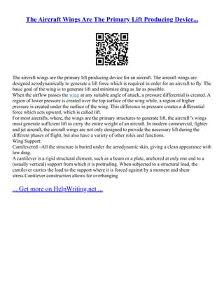 The Aircraft Wings Are The Primary Lift Producing Device...
The aircraft wings are the primary lift producing device for an aircraft. The aircraft wings are
designed aerodynamically to generate a lift force which is required in order for an aircraft to fly. The
basic goal of the wing is to generate lift and minimize drag as far as possible.
When the airflow passes the wing at any suitable angle of attack, a pressure differential is created. A
region of lower pressure is created over the top surface of the wing while, a region of higher
pressure is created under the surface of the wing. This difference in pressure creates a differential
force which acts upward, which is called lift.
For most aircrafts, where, the wings are the primary structures to generate lift, the aircraft 's wings
must generate sufficient lift to carry the entire weight of an aircraft. In modern commercial, fighter
and jet aircraft, the aircraft wings are not only designed to provide the necessary lift during the
different phases of flight, but also have a variety of other roles and functions.
Wing Support:
Cantilevered –All the structure is buried under the aerodynamic skin, giving a clean appearance with
low drag.
A cantilever is a rigid structural element, such as a beam or a plate, anchored at only one end to a
(usually vertical) support from which it is protruding. When subjected to a structural load, the
cantilever carries the load to the support where it is forced against by a moment and shear
stress.Cantilever construction allows for overhanging
... Get more on HelpWriting.net ...
 