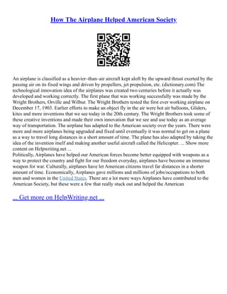 How The Airplane Helped American Society
An airplane is classified as a heavier–than–air aircraft kept aloft by the upward thrust exerted by the
passing air on its fixed wings and driven by propellers, jet propulsion, etc. (dictionary.com) The
technological innovation idea of the airplanes was created two centuries before it actually was
developed and working correctly. The first plane that was working successfully was made by the
Wright Brothers, Orville and Wilbur. The Wright Brothers tested the first ever working airplane on
December 17, 1903. Earlier efforts to make an object fly in the air were hot air balloons, Gliders,
kites and more inventions that we see today in the 20th century. The Wright Brothers took some of
these creative inventions and made their own innovation that we see and use today as an average
way of transportation. The airplane has adapted to the American society over the years. There were
more and more airplanes being upgraded and fixed until eventually it was normal to get on a plane
as a way to travel long distances in a short amount of time. The plane has also adapted by taking the
idea of the invention itself and making another useful aircraft called the Helicopter. ... Show more
content on Helpwriting.net ...
Politically, Airplanes have helped our American forces become better equipped with weapons as a
way to protect the country and fight for our freedom everyday, airplanes have become an immense
weapon for war. Culturally, airplanes have let American citizens travel far distances in a shorter
amount of time. Economically, Airplanes gave millions and millions of jobs/occupations to both
men and women in the United States. There are a lot more ways Airplanes have contributed to the
American Society, but these were a few that really stuck out and helped the American
... Get more on HelpWriting.net ...
 
