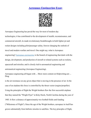 Aerospace Engineering Essay
Aerospace Engineering has paved the way for most of modern day
technologies; it has contributed to the development of stealth, reconnaissance, and
commercial aircraft, its made revolutionary breakthroughs in both fighter jet and
rocket designs including pilot/passenger safety, forever changing the outlook of
travel and modern warfare and travel. One might say; what is Aerospace
engineering? Aerospace engineering is the branch of engineering that deals with the
design, development, and production of aircraft or related systems such as rockets,
spacecraft and missiles; and is closely tied to aeronautical engineering and
astronautical engineering (Aerospace Engineering).
Aerospace engineering all began with ... Show more content on Helpwriting.net ...
Drag
is the air resistance on any given object that is moving in the presence of air. In the
case of an airplane this force is controlled by the thrust vector (engine/propeller).
Using the principles of flight the Wright brothers flew the first successful airplane
that they named the "Wright Flyer" in Kitty Hawk, North Carolina during the year of
1903. It flew a distance of approximately two football fields until landing
("Milestones of Flight"). Since the age of the Wright brothers, aerospace in itself has
grown substantially from ballistic missiles to satellites. The key principles of flight,
 