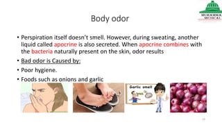 Body odor
• Perspiration itself doesn’t smell. However, during sweating, another
liquid called apocrine is also secreted. When apocrine combines with
the bacteria naturally present on the skin, odor results
• Bad odor is Caused by:
• Poor hygiene.
• Foods such as onions and garlic
19
 