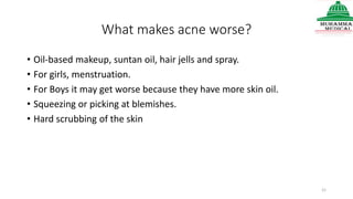 What makes acne worse?
• Oil-based makeup, suntan oil, hair jells and spray.
• For girls, menstruation.
• For Boys it may get worse because they have more skin oil.
• Squeezing or picking at blemishes.
• Hard scrubbing of the skin
21
 