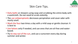 Skin Care Tips.
• Daily baths or showers using soap and scrubbing the entire body with
a washcloth. Do not need to scrub violently.
• The use antiperspirants decreases perspiration and cover odor with
manly smell.
• Wash the face two times a day with a mild soap or gentle cleanser. It
is best to
• Use lotions only if needed, and use ones that are oil-free and water-
based.
• Try to stay out of the sun, and use a sunscreen every day during
summer and winter.
22
 