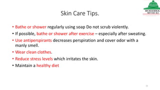 Skin Care Tips.
• Bathe or shower regularly using soap Do not scrub violently.
• If possible, bathe or shower after exercise – especially after sweating.
• Use antiperspirants decreases perspiration and cover odor with a
manly smell.
• Wear clean clothes.
• Reduce stress levels which irritates the skin.
• Maintain a healthy diet
23
 