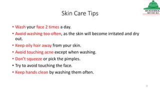 Skin Care Tips
• Wash your face 2 times a day.
• Avoid washing too often, as the skin will become irritated and dry
out.
• Keep oily hair away from your skin.
• Avoid touching acne except when washing.
• Don’t squeeze or pick the pimples.
• Try to avoid touching the face.
• Keep hands clean by washing them often.
24
 