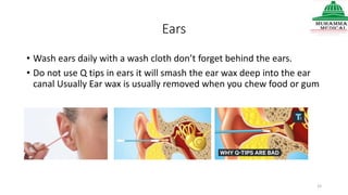 Ears
• Wash ears daily with a wash cloth don’t forget behind the ears.
• Do not use Q tips in ears it will smash the ear wax deep into the ear
canal Usually Ear wax is usually removed when you chew food or gum
33
 