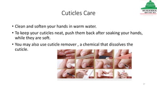 Cuticles Care
• Clean and soften your hands in warm water.
• To keep your cuticles neat, push them back after soaking your hands,
while they are soft.
• You may also use cuticle remover , a chemical that dissolves the
cuticle.
37
 
