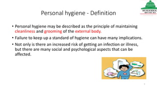 Personal hygiene - Definition
• Personal hygiene may be described as the principle of maintaining
cleanliness and grooming of the external body.
• Failure to keep up a standard of hygiene can have many implications.
• Not only is there an increased risk of getting an infection or illness,
but there are many social and psychological aspects that can be
affected.
5
 