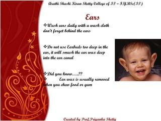 Wash ears daily with a wash cloth don’t forget behind the ears Do not use Earbuds too deep in the ear, it will smash the ear wax deep into the ear canal Did you know…..?? Ear wax is usually removed when you chew food or gum Ears Arathi Shashi Kiran Shetty College of IT – F.Y.BSc(IT) Created by Prof.Priyanka   Shetty 