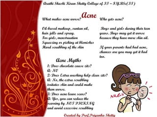 Acne What makes acne worse? Oil-based makeup, suntan oil, hair jells and spray.  For girls, menstruation Squeezing or picking at blemishes Hard scrubbing of the skin Who gets acne? Boys and girls during their teen years. Boys may get it worse because they have more skin oil. If your parents had bad acne, chances are you may get it bad too. 1: Does chocolate cause zits? A: NO  2: Does Extra washing help clear zits?  A: No, the extra scrubbing irritates skin and could make them worse. 3: Does acne leave scars?  A: Yes, you can reduce the scarring by NOT PICKING and avoid excessive scrubbing Acne Myths Arathi Shashi Kiran Shetty College of IT – F.Y.BSc(IT) Created by Prof.Priyanka   Shetty 